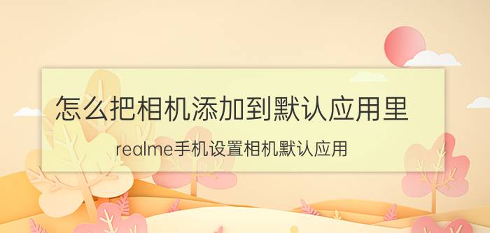 怎么把相机添加到默认应用里 realme手机设置相机默认应用？